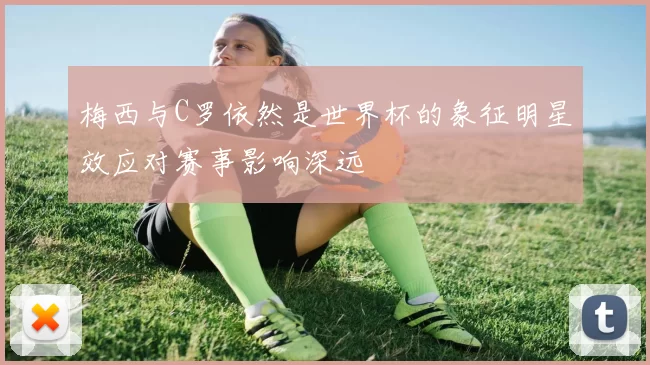 梅西与C罗依然是世界杯的象征明星效应对赛事影响深远