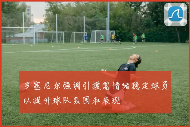 罗塞尼尔强调引援需情绪稳定球员以提升球队氛围和表现