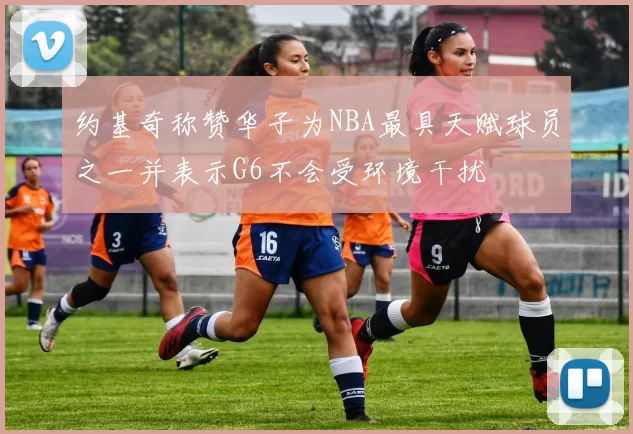 约基奇称赞华子为NBA最具天赋球员之一并表示G6不会受环境干扰