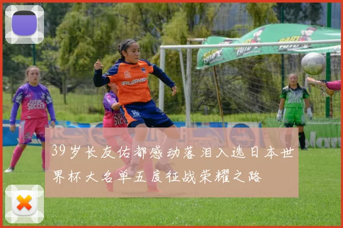 39岁长友佑都感动落泪入选日本世界杯大名单五度征战荣耀之路