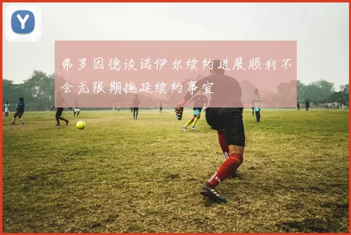 弗罗因德谈诺伊尔续约进展顺利不会无限期拖延续约事宜
