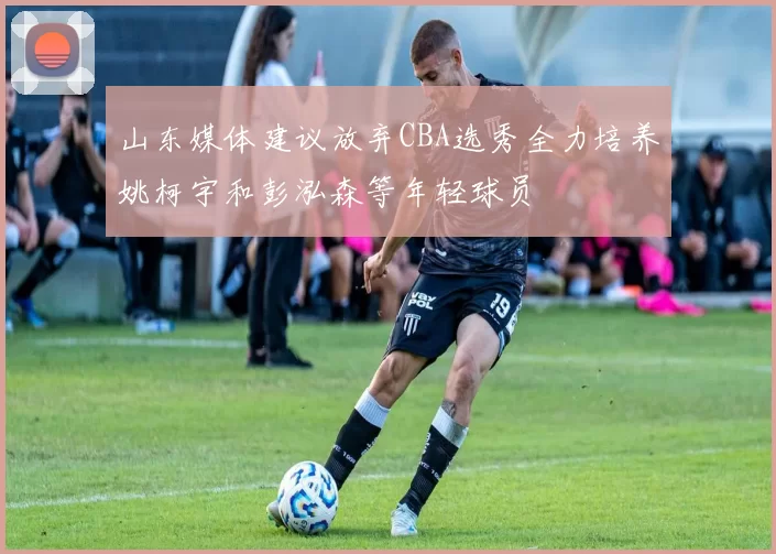 山东媒体建议放弃CBA选秀全力培养姚柯宇和彭泓森等年轻球员