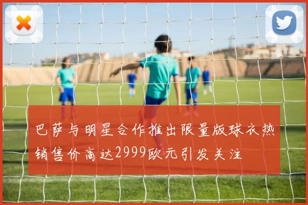 巴萨与明星合作推出限量版球衣热销售价高达2999欧元引发关注