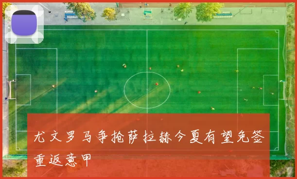 尤文罗马争抢萨拉赫今夏有望免签重返意甲